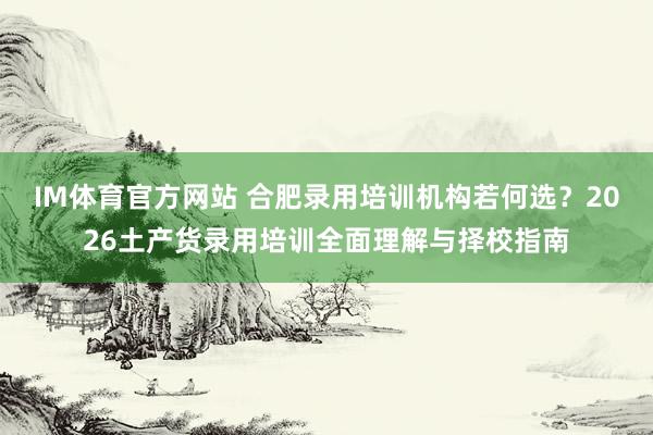 IM体育官方网站 合肥录用培训机构若何选？2026土产货录用培训全面理解与择校指南