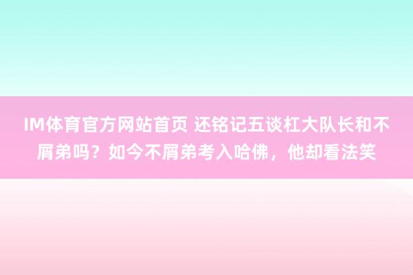 IM体育官方网站首页 还铭记五谈杠大队长和不屑弟吗？如今不屑弟考入哈佛，他却看法笑