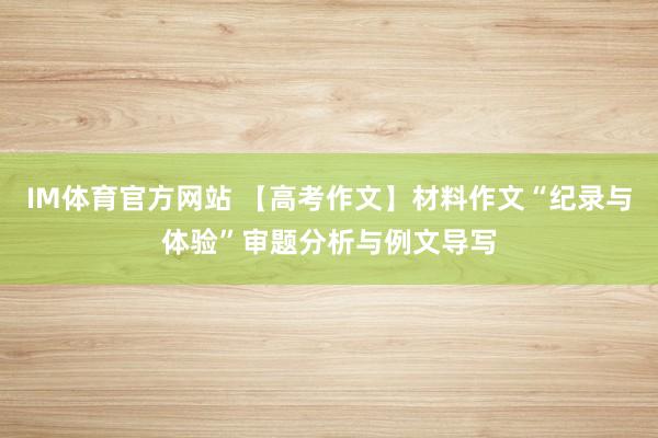 IM体育官方网站 【高考作文】材料作文“纪录与体验”审题分析与例文导写