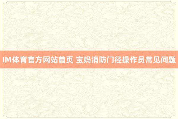 IM体育官方网站首页 宝妈消防门径操作员常见问题