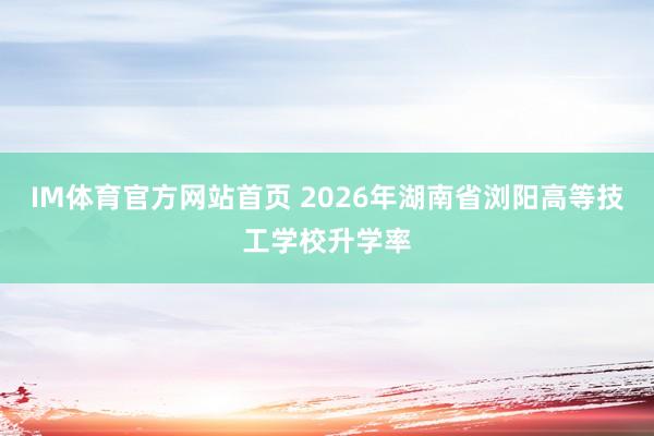 IM体育官方网站首页 2026年湖南省浏阳高等技工学校升学率