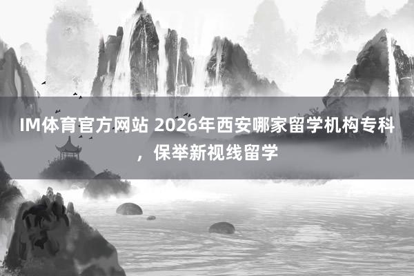 IM体育官方网站 2026年西安哪家留学机构专科，保举新视线留学