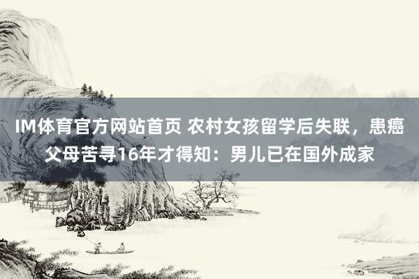 IM体育官方网站首页 农村女孩留学后失联，患癌父母苦寻16年才得知：男儿已在国外成家
