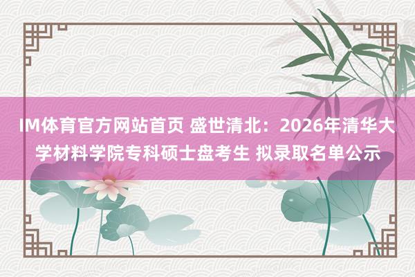 IM体育官方网站首页 盛世清北：2026年清华大学材料学院专科硕士盘考生 拟录取名单公示