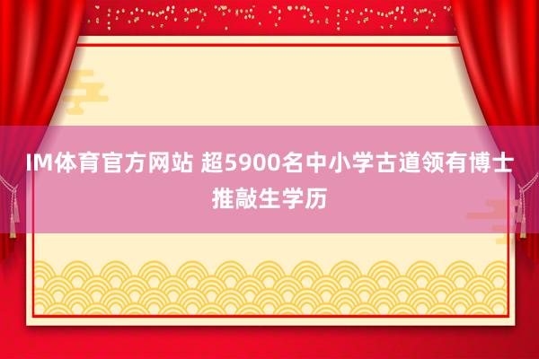 IM体育官方网站 超5900名中小学古道领有博士推敲生学历