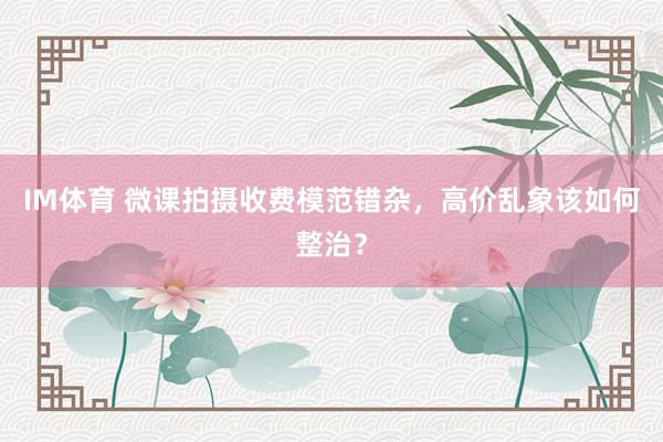 IM体育 微课拍摄收费模范错杂，高价乱象该如何整治？