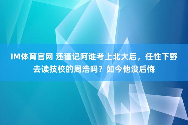 IM体育官网 还谨记阿谁考上北大后，任性下野去读技校的周浩吗？如今他没后悔