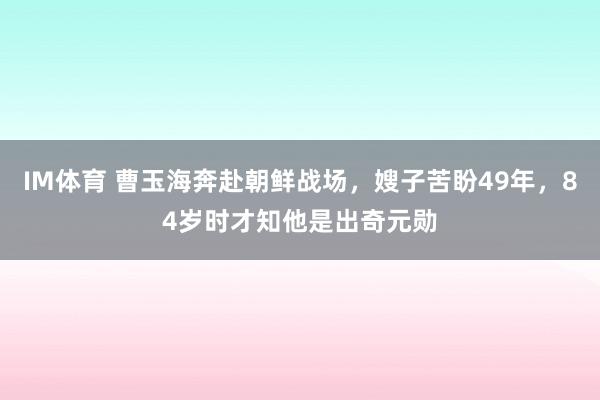 IM体育 曹玉海奔赴朝鲜战场，嫂子苦盼49年，84岁时才知他是出奇元勋