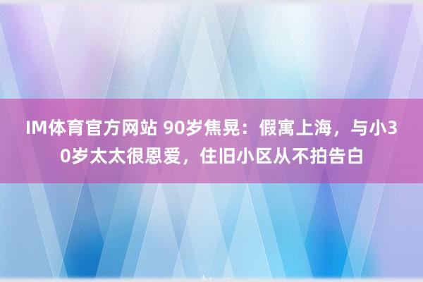 IM体育官方网站 90岁焦晃：假寓上海，与小30岁太太很恩爱，住旧小区从不拍告白