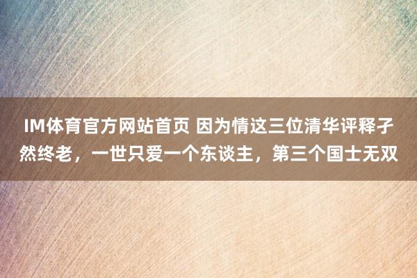 IM体育官方网站首页 因为情这三位清华评释孑然终老，一世只爱一个东谈主，第三个国士无双