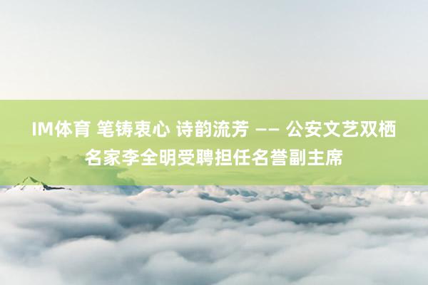 IM体育 笔铸衷心 诗韵流芳 —— 公安文艺双栖名家李全明受聘担任名誉副主席