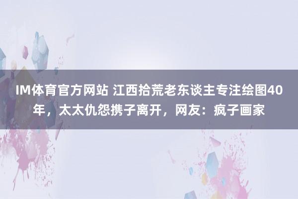 IM体育官方网站 江西拾荒老东谈主专注绘图40年，太太仇怨携子离开，网友：疯子画家