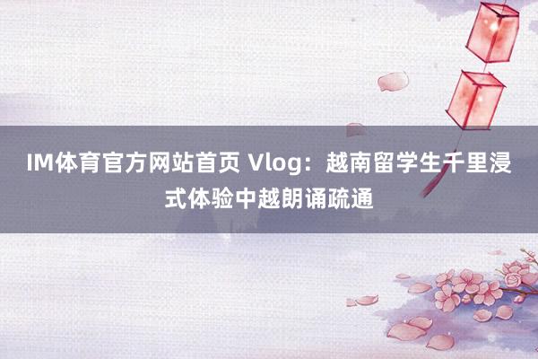 IM体育官方网站首页 Vlog：越南留学生千里浸式体验中越朗诵疏通