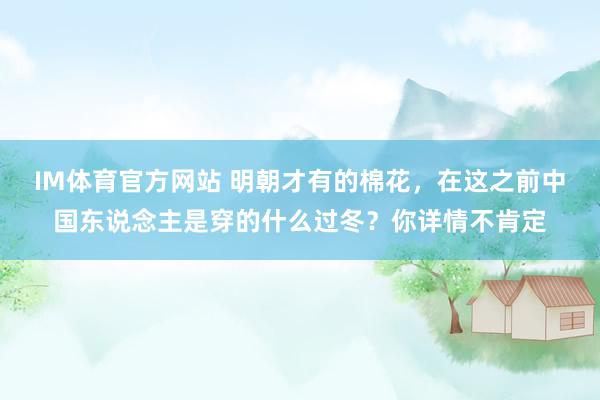 IM体育官方网站 明朝才有的棉花，在这之前中国东说念主是穿的什么过冬？你详情不肯定