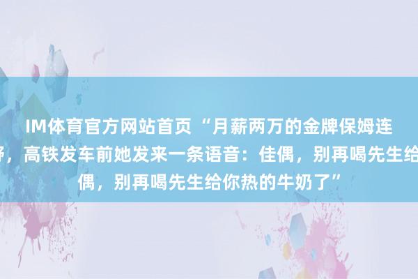 IM体育官方网站首页 “月薪两万的金牌保姆连夜收拾行李下野，高铁发车前她发来一条语音：佳偶，别再喝先生给你热的牛奶了”