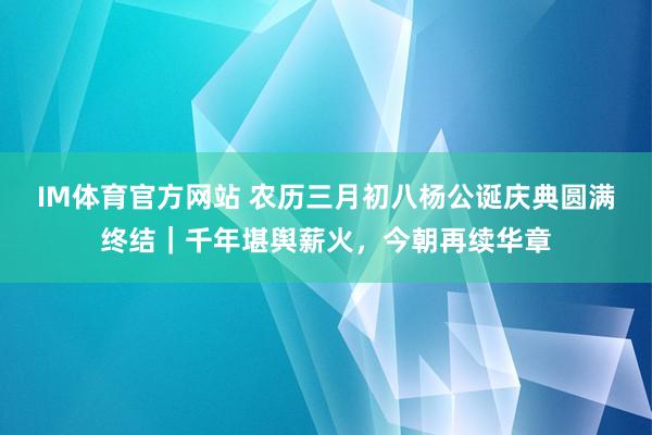 IM体育官方网站 农历三月初八杨公诞庆典圆满终结｜千年堪舆薪火，今朝再续华章