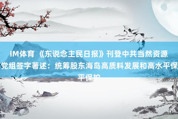 IM体育 《东说念主民日报》刊登中共当然资源部党组签字著述：统筹股东海岛高质料发展和高水平保护