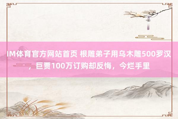 IM体育官方网站首页 根雕弟子用乌木雕500罗汉，巨贾100万订购却反悔，今烂手里