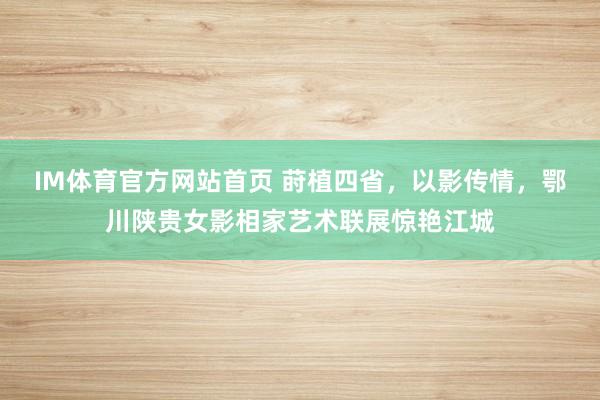 IM体育官方网站首页 莳植四省，以影传情，鄂川陕贵女影相家艺术联展惊艳江城
