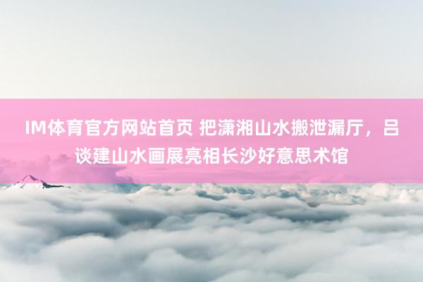 IM体育官方网站首页 把潇湘山水搬泄漏厅，吕谈建山水画展亮相长沙好意思术馆