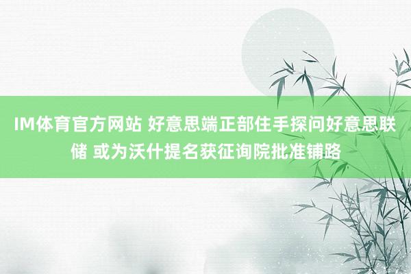 IM体育官方网站 好意思端正部住手探问好意思联储 或为沃什提名获征询院批准铺路