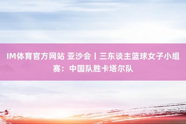IM体育官方网站 亚沙会丨三东谈主篮球女子小组赛：中国队胜卡塔尔队