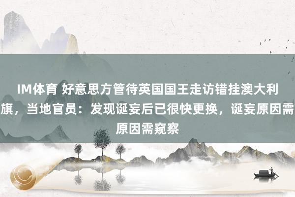 IM体育 好意思方管待英国国王走访错挂澳大利亚国旗，当地官员：发现诞妄后已很快更换，诞妄原因需窥察