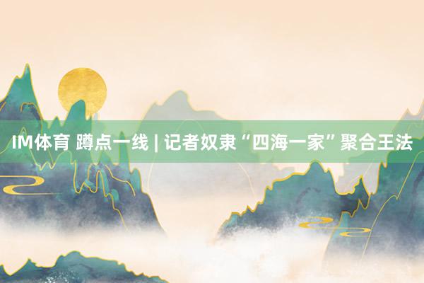 IM体育 蹲点一线 | 记者奴隶“四海一家”聚合王法