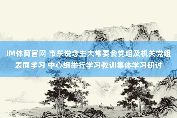 IM体育官网 市东说念主大常委会党组及机关党组表面学习 中心组举行学习教训集体学习研讨