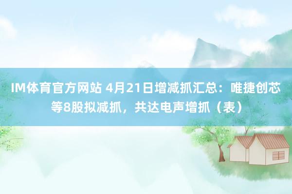 IM体育官方网站 4月21日增减抓汇总：唯捷创芯等8股拟减抓，共达电声增抓（表）