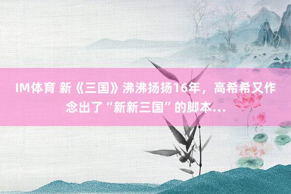 IM体育 新《三国》沸沸扬扬16年，高希希又作念出了“新新三国”的脚本…