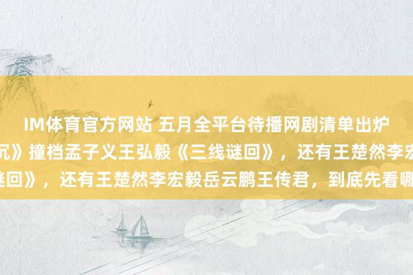 IM体育官方网站 五月全平台待播网剧清单出炉！包上恩王弘毅《月明沉》撞档孟子义王弘毅《三线谜回》，还有王楚然李宏毅岳云鹏王传君，到底先看哪个？