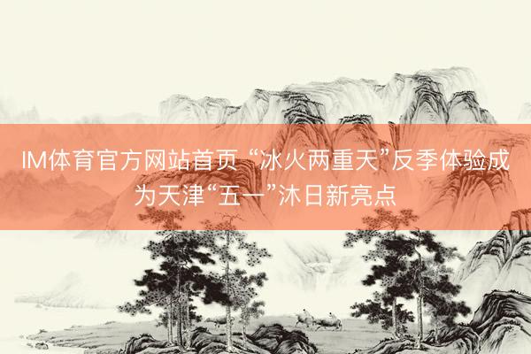 IM体育官方网站首页 “冰火两重天”反季体验成为天津“五一”沐日新亮点