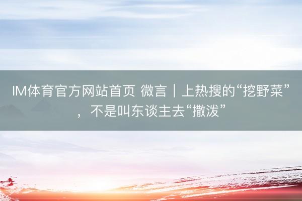 IM体育官方网站首页 微言｜上热搜的“挖野菜”，不是叫东谈主去“撒泼”