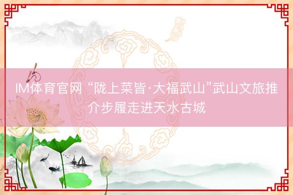 IM体育官网 “陇上菜皆·大福武山”武山文旅推介步履走进天水古城